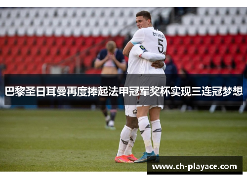 巴黎圣日耳曼再度捧起法甲冠军奖杯实现三连冠梦想